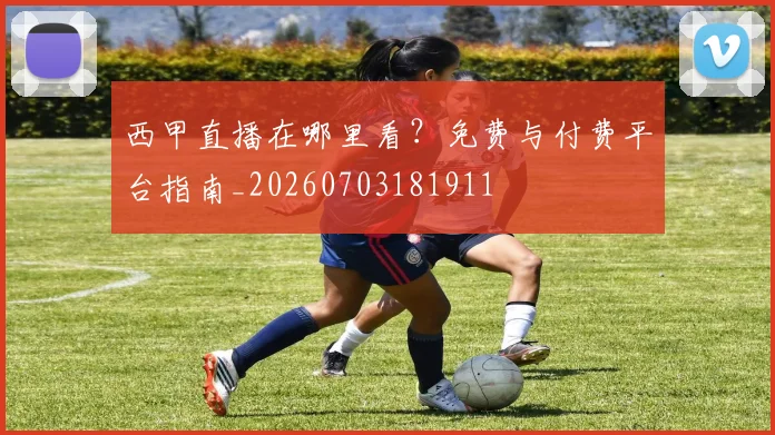 西甲直播在哪里看？免费与付费平台指南_20260703181911