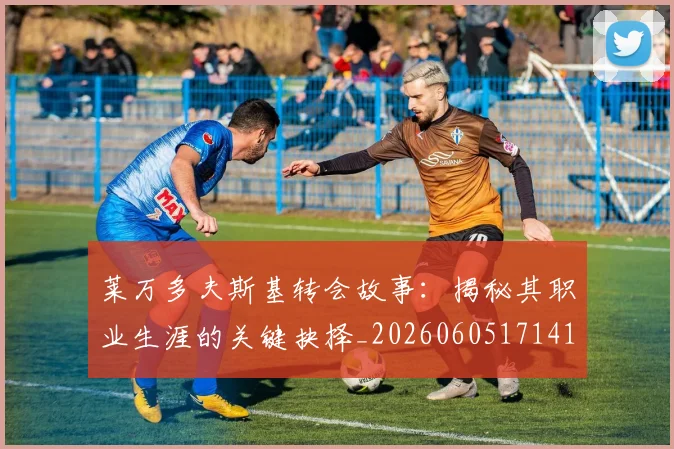 莱万多夫斯基转会故事:揭秘其职业生涯的关键抉择_20260605171414
