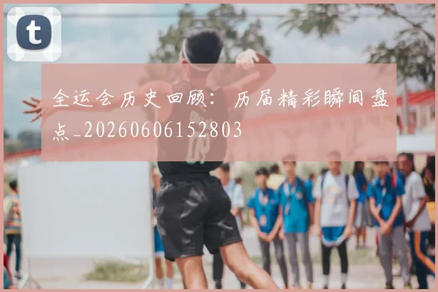 全运会历史回顾：历届精彩瞬间盘点_20260606152803