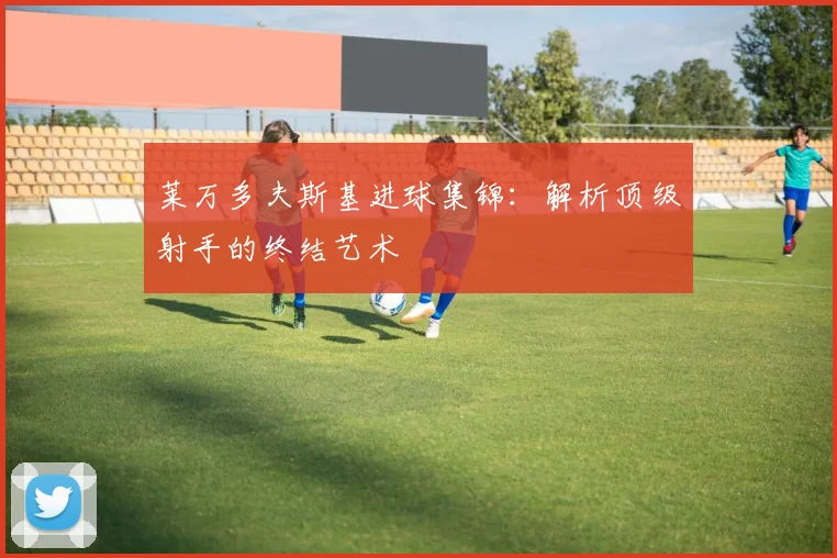 莱万多夫斯基进球集锦：解析顶级射手的终结艺术
