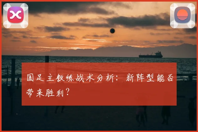 国足主教练战术分析：新阵型能否带来胜利？