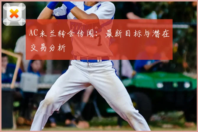 AC米兰转会传闻:最新目标与潜在交易分析